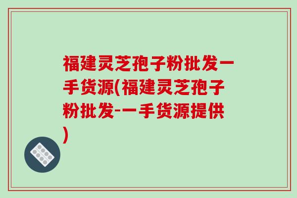 福建灵芝孢子粉批发一手货源(福建灵芝孢子粉批发-一手货源提供)