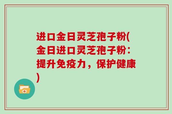 进口金日灵芝孢子粉(金日进口灵芝孢子粉：提升免疫力，保护健康)
