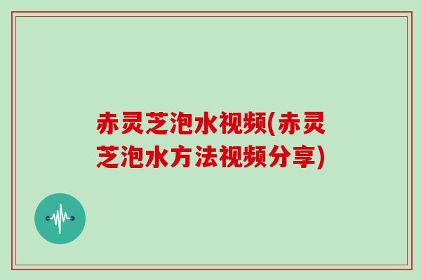 赤灵芝泡水视频(赤灵芝泡水方法视频分享)