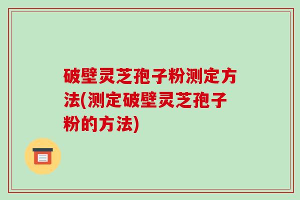 破壁灵芝孢子粉测定方法(测定破壁灵芝孢子粉的方法)