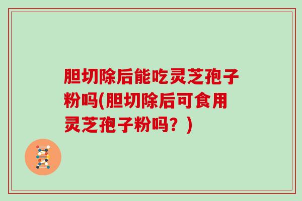 胆切除后能吃灵芝孢子粉吗(胆切除后可食用灵芝孢子粉吗？)