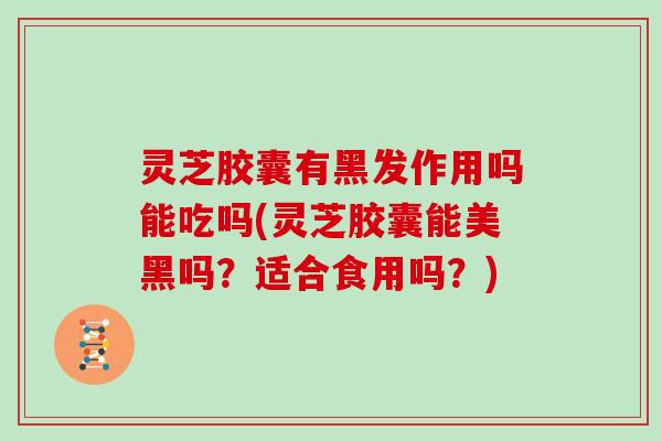 灵芝胶囊有黑发作用吗能吃吗(灵芝胶囊能美黑吗？适合食用吗？)