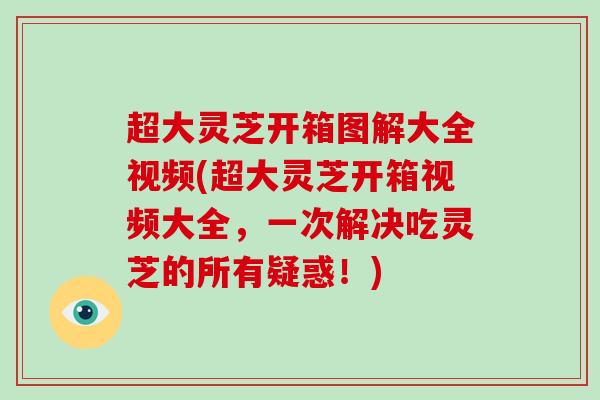 超大灵芝开箱图解大全视频(超大灵芝开箱视频大全，一次解决吃灵芝的所有疑惑！)