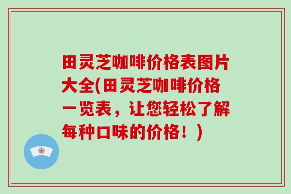 田灵芝咖啡价格表图片大全(田灵芝咖啡价格一览表，让您轻松了解每种口味的价格！)