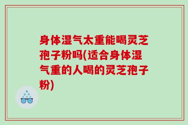 身体湿气太重能喝灵芝孢子粉吗(适合身体湿气重的人喝的灵芝孢子粉)
