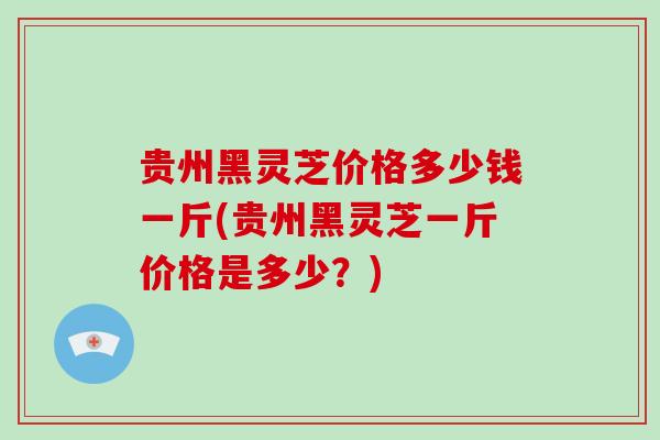 贵州黑灵芝价格多少钱一斤(贵州黑灵芝一斤价格是多少？)