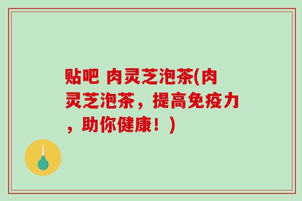 贴吧 肉灵芝泡茶(肉灵芝泡茶，提高免疫力，助你健康！)