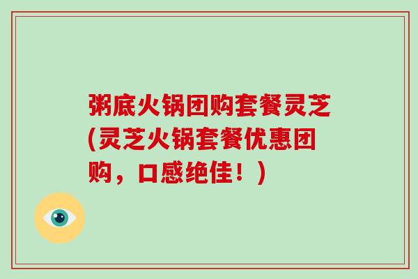 粥底火锅团购套餐灵芝(灵芝火锅套餐优惠团购，口感绝佳！)
