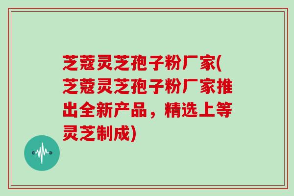 芝蔻灵芝孢子粉厂家(芝蔻灵芝孢子粉厂家推出全新产品，精选上等灵芝制成)