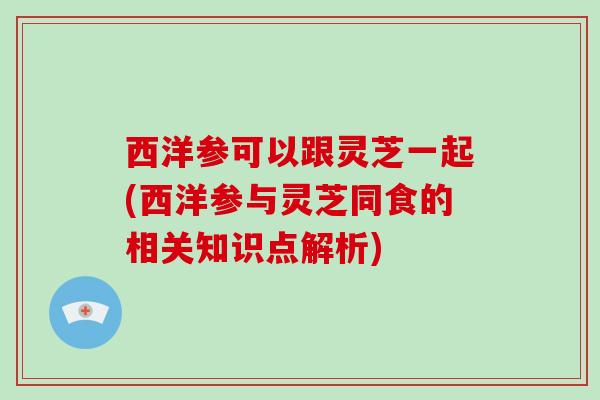 西洋参可以跟灵芝一起(西洋参与灵芝同食的相关知识点解析)