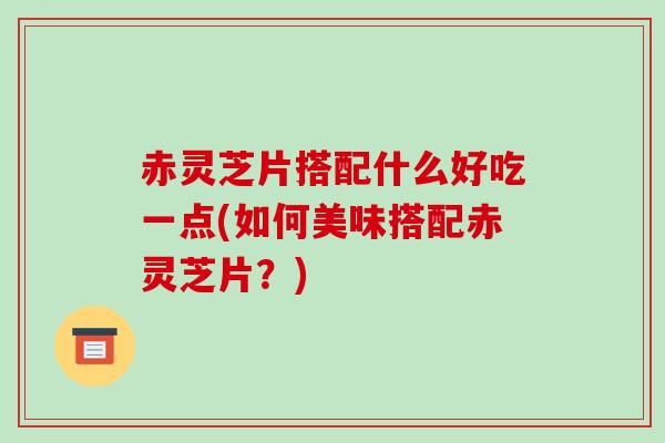 赤灵芝片搭配什么好吃一点(如何美味搭配赤灵芝片？)