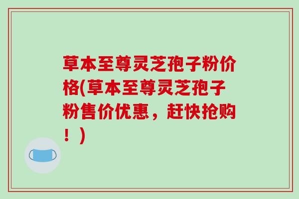草本至尊灵芝孢子粉价格(草本至尊灵芝孢子粉售价优惠，赶快抢购！)