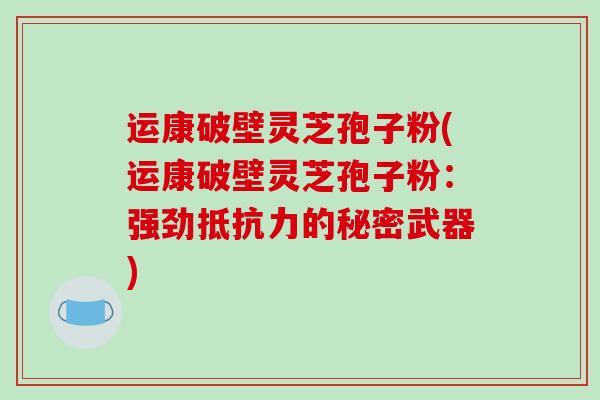 运康破壁灵芝孢子粉(运康破壁灵芝孢子粉：强劲抵抗力的秘密武器)