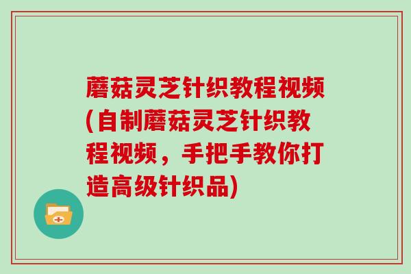 蘑菇灵芝针织教程视频(自制蘑菇灵芝针织教程视频，手把手教你打造高级针织品)