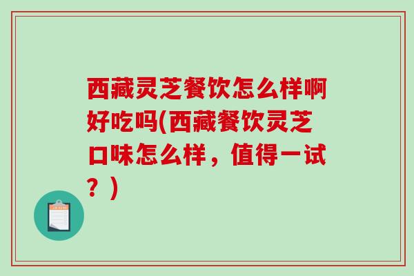 西藏灵芝餐饮怎么样啊好吃吗(西藏餐饮灵芝口味怎么样，值得一试？)