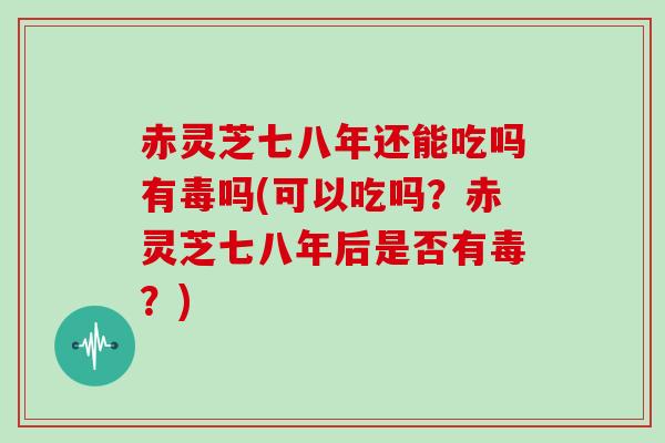 赤灵芝七八年还能吃吗有毒吗(可以吃吗？赤灵芝七八年后是否有毒？)