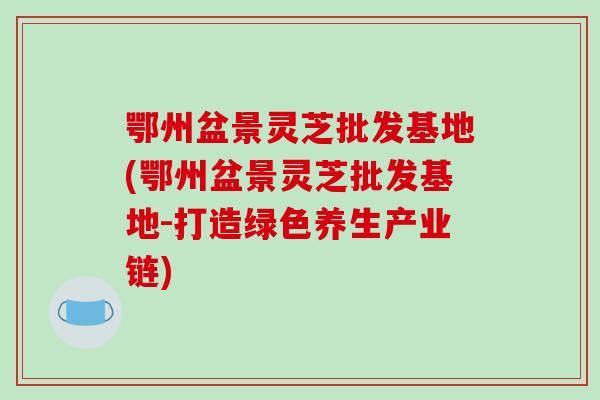 鄂州盆景灵芝批发基地(鄂州盆景灵芝批发基地-打造绿色养生产业链)