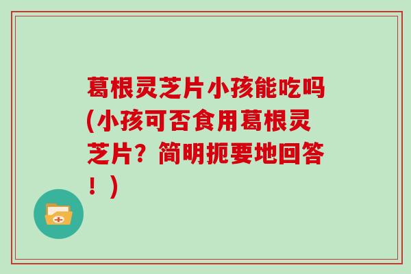 葛根灵芝片小孩能吃吗(小孩可否食用葛根灵芝片？简明扼要地回答！)