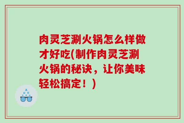 肉灵芝涮火锅怎么样做才好吃(制作肉灵芝涮火锅的秘诀，让你美味轻松搞定！)