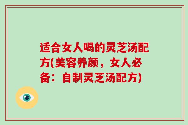 适合女人喝的灵芝汤配方(美容养颜，女人必备：自制灵芝汤配方)