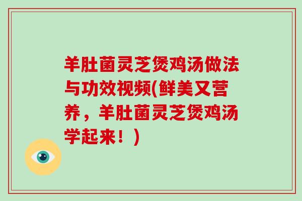 羊肚菌灵芝煲鸡汤做法与功效视频(鲜美又营养，羊肚菌灵芝煲鸡汤学起来！)