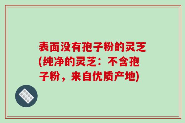表面没有孢子粉的灵芝(纯净的灵芝：不含孢子粉，来自优质产地)