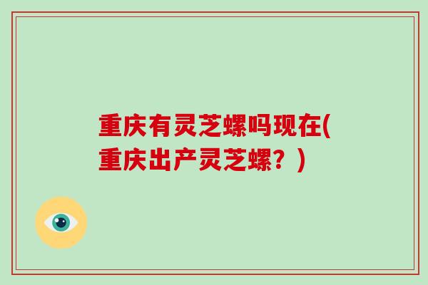 重庆有灵芝螺吗现在(重庆出产灵芝螺？)