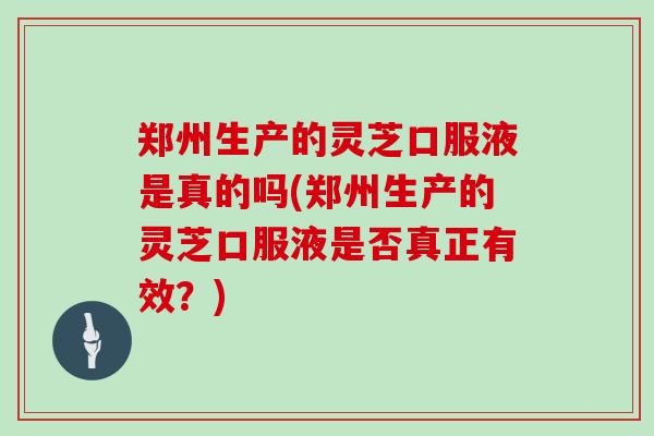 郑州生产的灵芝口服液是真的吗(郑州生产的灵芝口服液是否真正有效？)
