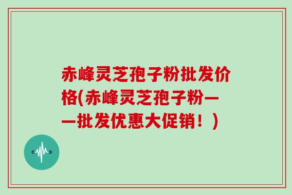 赤峰灵芝孢子粉批发价格(赤峰灵芝孢子粉——批发优惠大促销！)