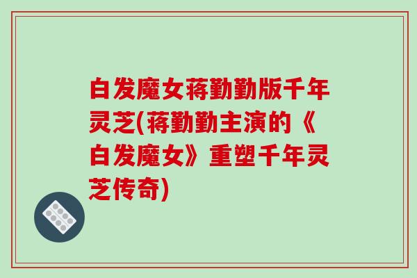 白发魔女蒋勤勤版千年灵芝(蒋勤勤主演的《白发魔女》重塑千年灵芝传奇)