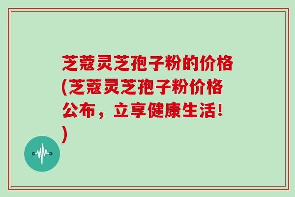 芝蔻灵芝孢子粉的价格(芝蔻灵芝孢子粉价格公布，立享健康生活！)