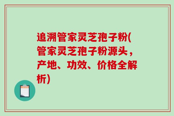 追溯管家灵芝孢子粉(管家灵芝孢子粉源头，产地、功效、价格全解析)