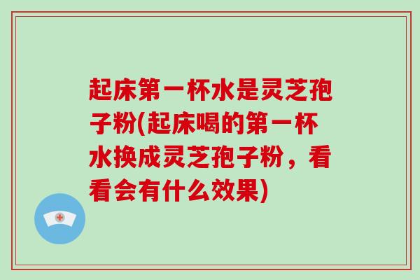 起床第一杯水是灵芝孢子粉(起床喝的第一杯水换成灵芝孢子粉，看看会有什么效果)