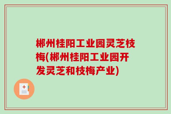 郴州桂阳工业园灵芝枝梅(郴州桂阳工业园开发灵芝和枝梅产业)