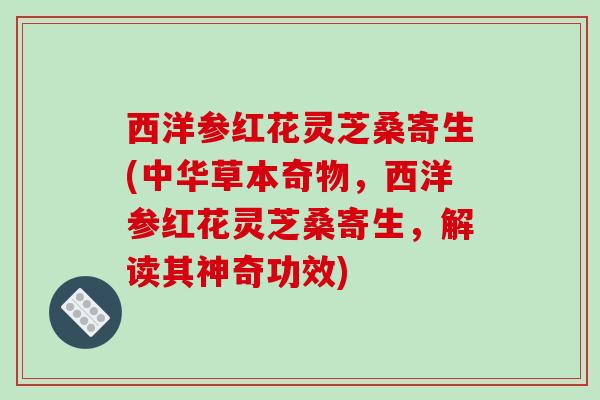 西洋参红花灵芝桑寄生(中华草本奇物，西洋参红花灵芝桑寄生，解读其神奇功效)
