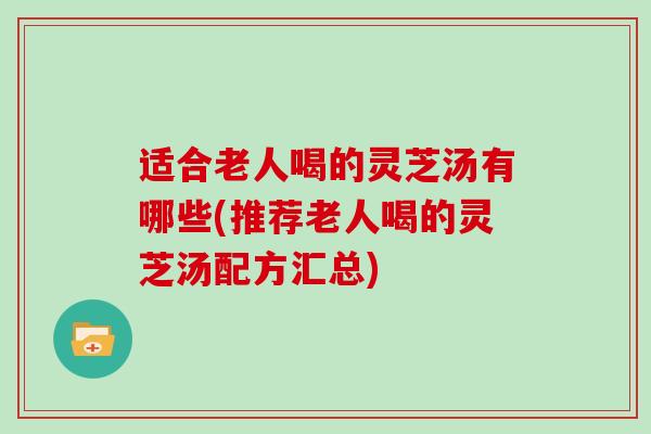适合老人喝的灵芝汤有哪些(推荐老人喝的灵芝汤配方汇总)