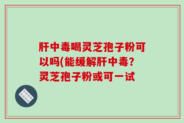 中毒喝灵芝孢子粉可以吗(能缓解中毒？灵芝孢子粉或可一试