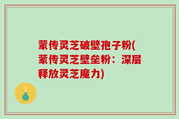 蒙传灵芝破壁孢子粉(蒙传灵芝壁垒粉：深层释放灵芝魔力)