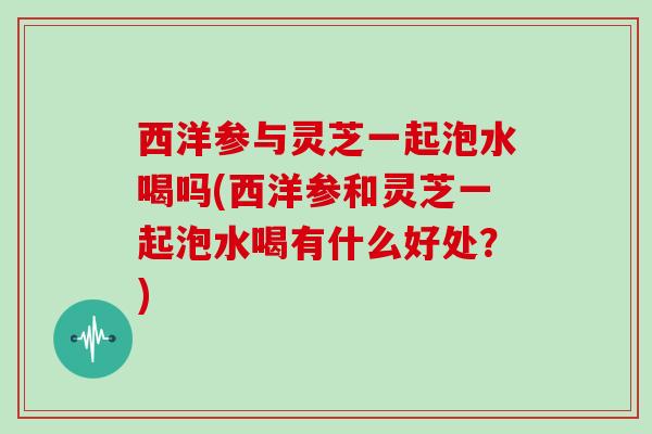 西洋参与灵芝一起泡水喝吗(西洋参和灵芝一起泡水喝有什么好处？)