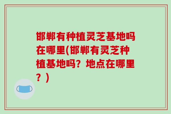 邯郸有种植灵芝基地吗在哪里(邯郸有灵芝种植基地吗？地点在哪里？)