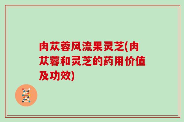 肉苁蓉风流果灵芝(肉苁蓉和灵芝的药用价值及功效)