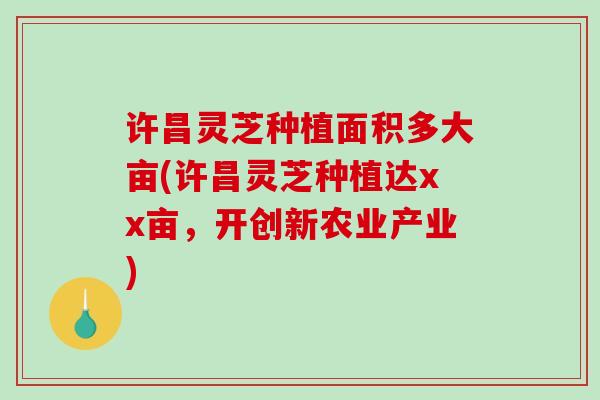 许昌灵芝种植面积多大亩(许昌灵芝种植达xx亩，开创新农业产业)