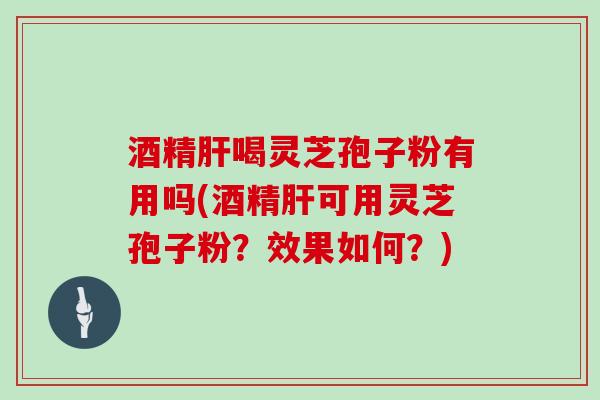 酒精喝灵芝孢子粉有用吗(酒精可用灵芝孢子粉？效果如何？)