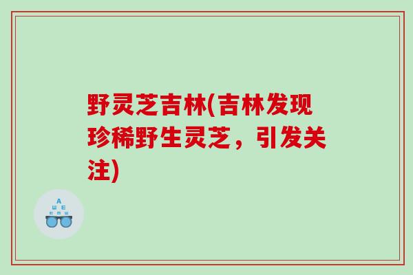 野灵芝吉林(吉林发现珍稀野生灵芝，引发关注)