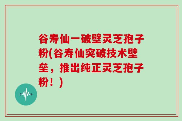 谷寿仙一破壁灵芝孢子粉(谷寿仙突破技术壁垒，推出纯正灵芝孢子粉！)