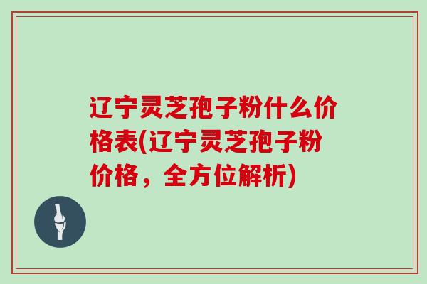 辽宁灵芝孢子粉什么价格表(辽宁灵芝孢子粉价格，全方位解析)