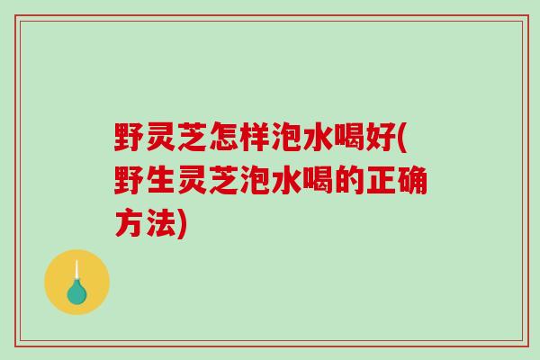 野灵芝怎样泡水喝好(野生灵芝泡水喝的正确方法)