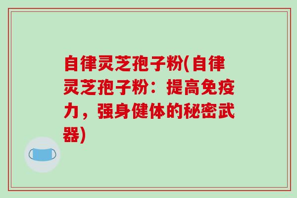 自律灵芝孢子粉(自律灵芝孢子粉：提高免疫力，强身健体的秘密武器)