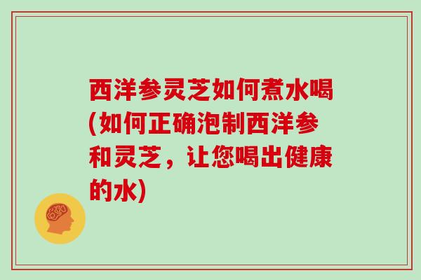 西洋参灵芝如何煮水喝(如何正确泡制西洋参和灵芝，让您喝出健康的水)