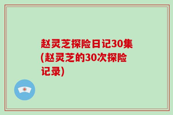 赵灵芝探险日记30集(赵灵芝的30次探险记录)